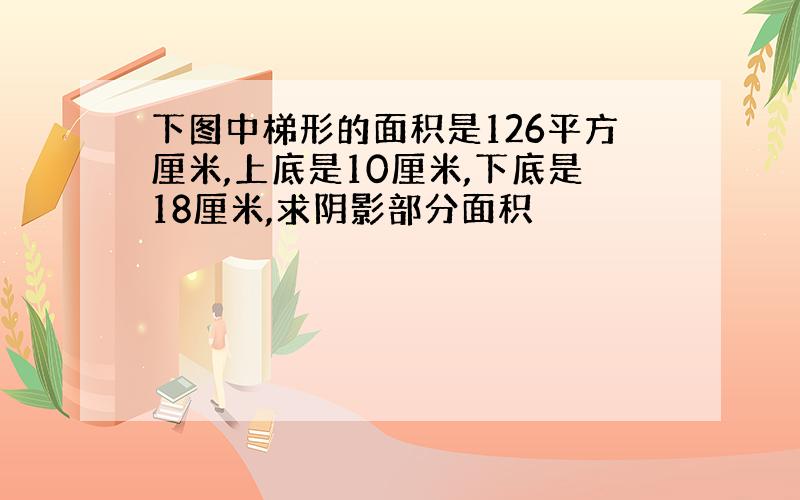 下图中梯形的面积是126平方厘米,上底是10厘米,下底是18厘米,求阴影部分面积