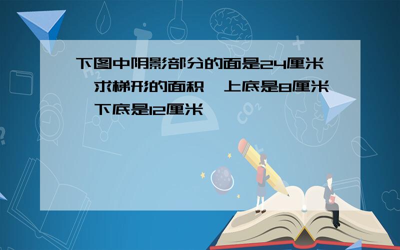 下图中阴影部分的面是24厘米,求梯形的面积,上底是8厘米,下底是12厘米