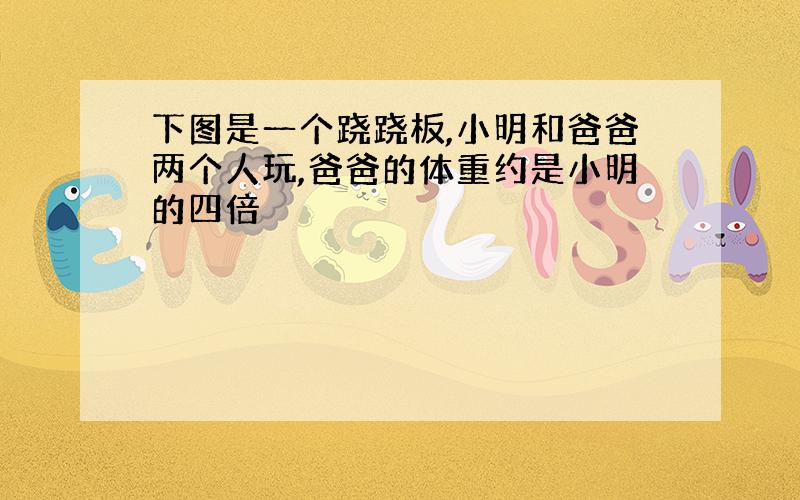 下图是一个跷跷板,小明和爸爸两个人玩,爸爸的体重约是小明的四倍