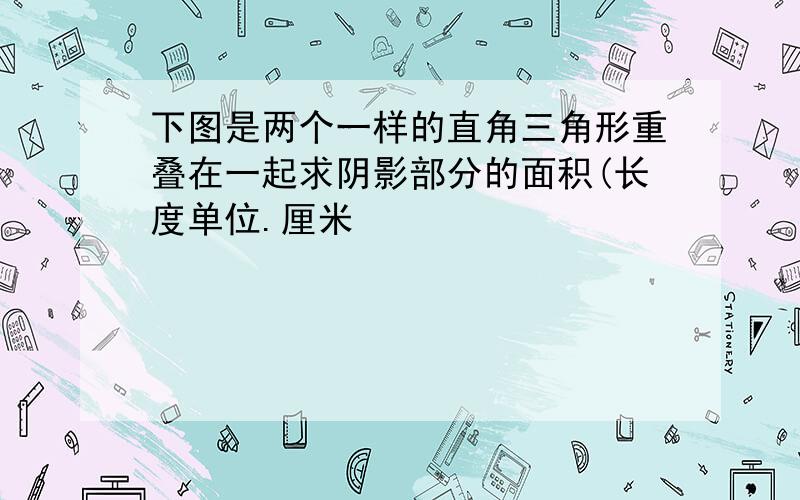 下图是两个一样的直角三角形重叠在一起求阴影部分的面积(长度单位.厘米