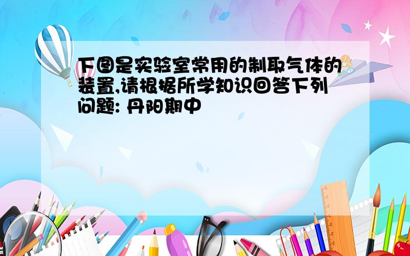 下图是实验室常用的制取气体的装置,请根据所学知识回答下列问题: 丹阳期中