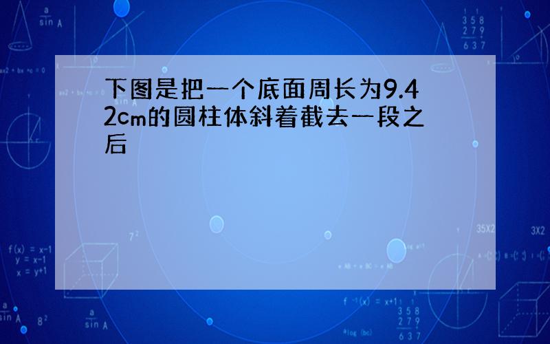 下图是把一个底面周长为9.42cm的圆柱体斜着截去一段之后