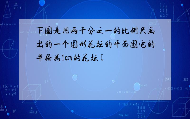 下图是用两千分之一的比例尺画出的一个圆形花坛的平面图它的半径为1cm的花坛 [