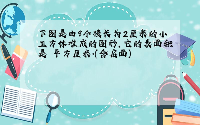 下图是由9个棱长为2厘米的小正方体堆成的图形,它的表面积是 平方厘米.(含底面)