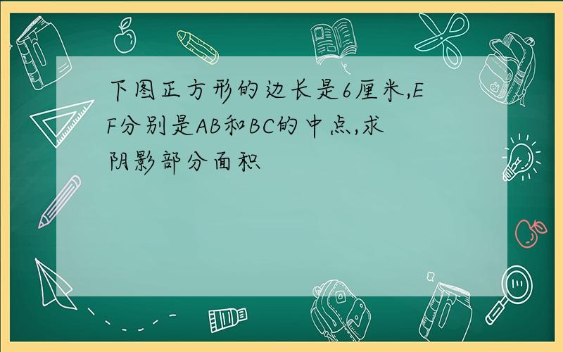 下图正方形的边长是6厘米,EF分别是AB和BC的中点,求阴影部分面积