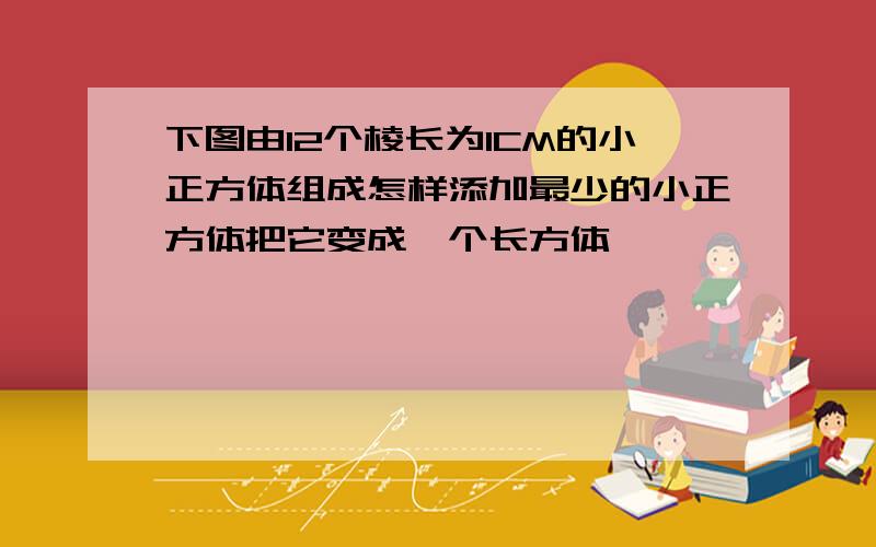 下图由12个棱长为1CM的小正方体组成怎样添加最少的小正方体把它变成一个长方体