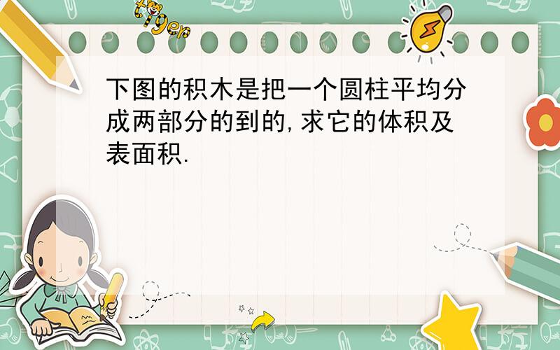 下图的积木是把一个圆柱平均分成两部分的到的,求它的体积及表面积.