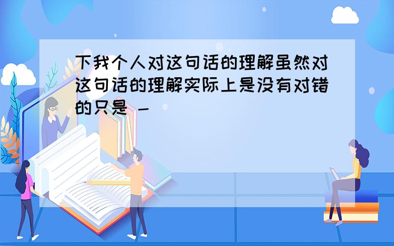 下我个人对这句话的理解虽然对这句话的理解实际上是没有对错的只是 -