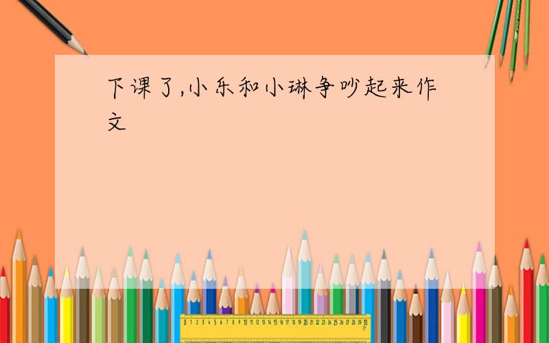 下课了,小乐和小琳争吵起来作文