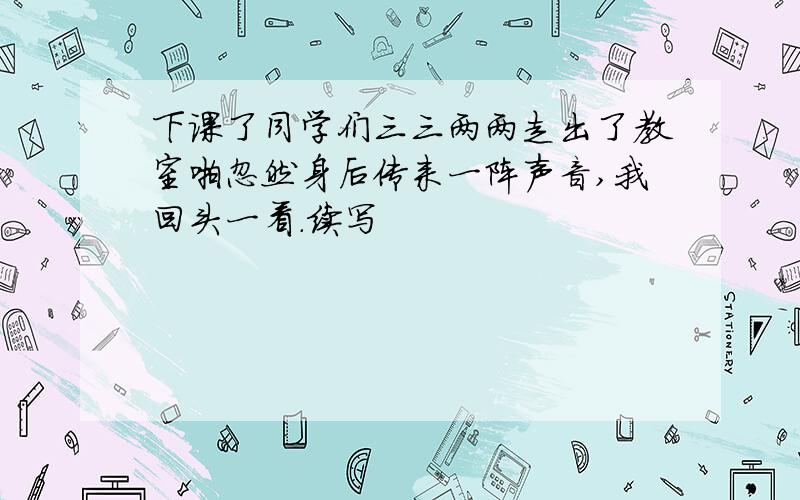 下课了同学们三三两两走出了教室啪忽然身后传来一阵声音,我回头一看.续写