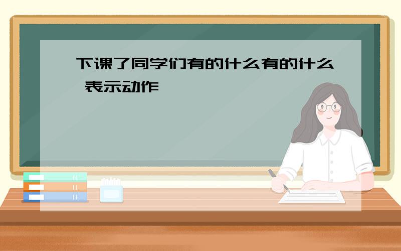 下课了同学们有的什么有的什么 表示动作