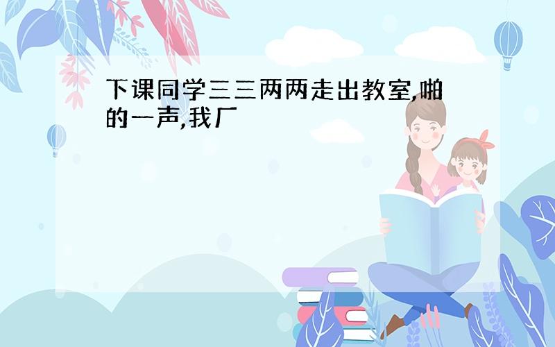 下课同学三三两两走出教室,啪的一声,我厂