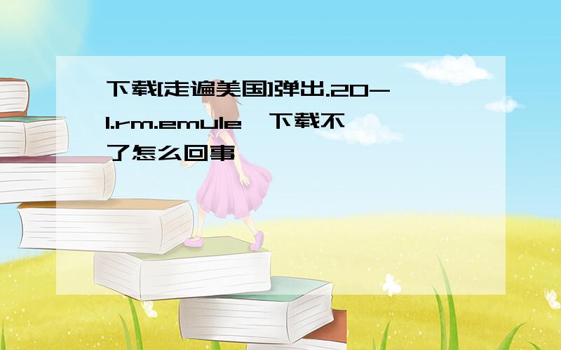 下载[走遍美国]弹出.20-1.rm.emule,下载不了怎么回事