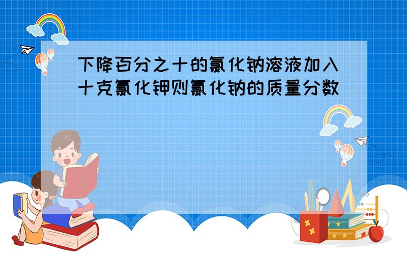 下降百分之十的氯化钠溶液加入十克氯化钾则氯化钠的质量分数