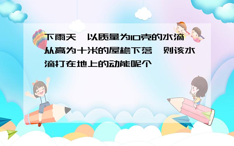 下雨天,以质量为10克的水滴从高为十米的屋檐下落,则该水滴打在地上的动能呢个