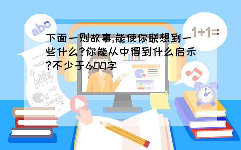 下面一则故事,能使你联想到一些什么?你能从中得到什么启示?不少于600字