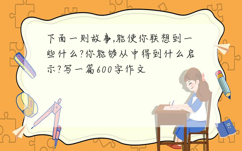 下面一则故事,能使你联想到一些什么?你能够从中得到什么启示?写一篇600字作文