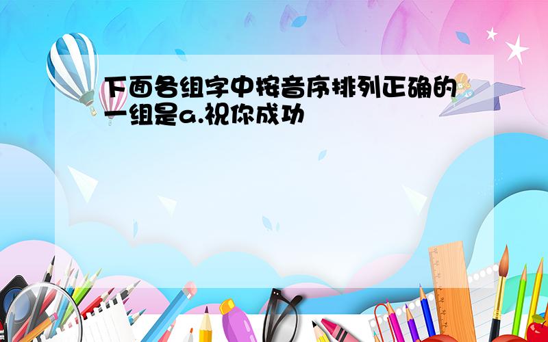 下面各组字中按音序排列正确的一组是a.祝你成功