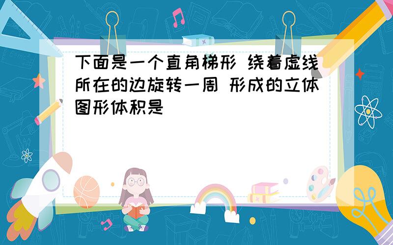 下面是一个直角梯形 绕着虚线所在的边旋转一周 形成的立体图形体积是