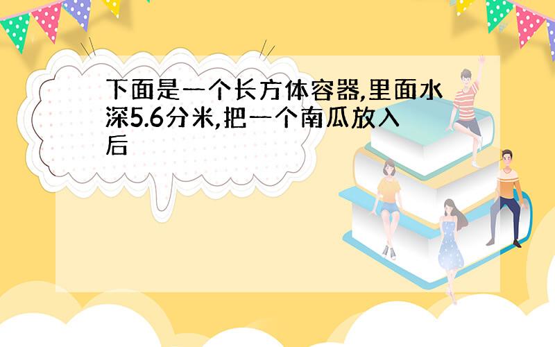 下面是一个长方体容器,里面水深5.6分米,把一个南瓜放入后