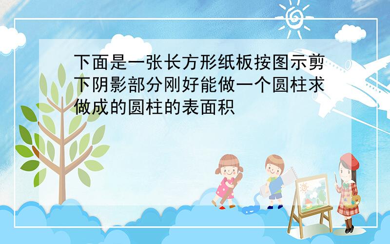 下面是一张长方形纸板按图示剪下阴影部分刚好能做一个圆柱求做成的圆柱的表面积