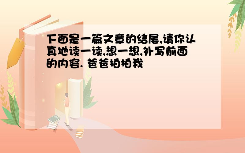 下面是一篇文章的结尾,请你认真地读一读,想一想,补写前面的内容. 爸爸拍拍我