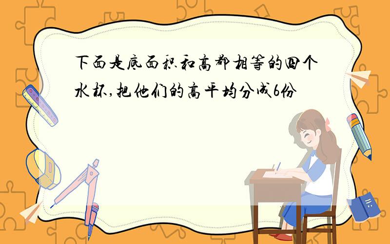 下面是底面积和高都相等的四个水杯,把他们的高平均分成6份