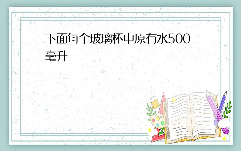 下面每个玻璃杯中原有水500毫升