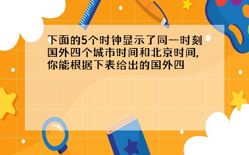 下面的5个时钟显示了同一时刻国外四个城市时间和北京时间,你能根据下表给出的国外四