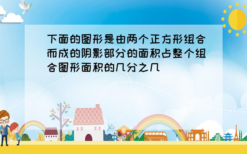 下面的图形是由两个正方形组合而成的阴影部分的面积占整个组合图形面积的几分之几