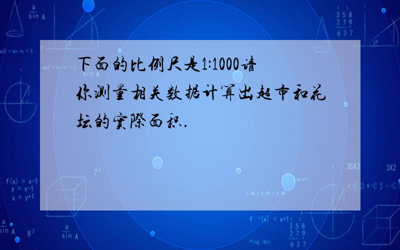 下面的比例尺是1:1000请你测量相关数据计算出超市和花坛的实际面积.