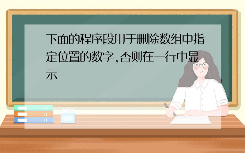 下面的程序段用于删除数组中指定位置的数字,否则在一行中显示