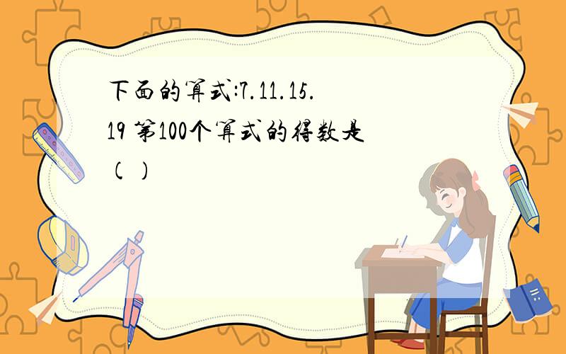 下面的算式:7.11.15.19 第100个算式的得数是()