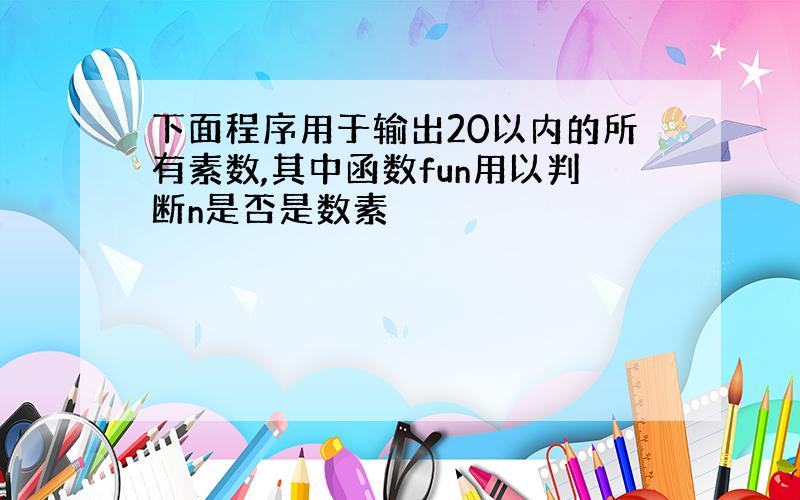 下面程序用于输出20以内的所有素数,其中函数fun用以判断n是否是数素