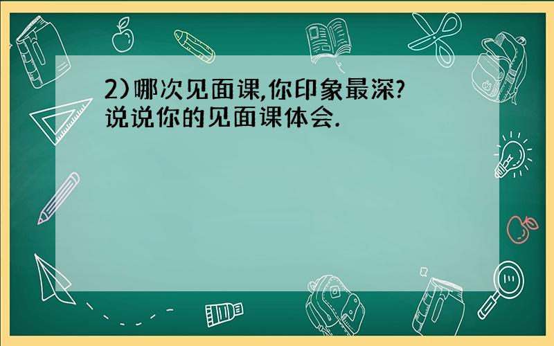 2)哪次见面课,你印象最深?说说你的见面课体会.