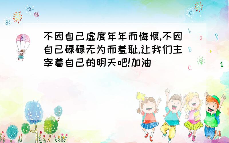 不因自己虚度年年而悔恨,不因自己碌碌无为而羞耻,让我们主宰着自己的明天吧!加油