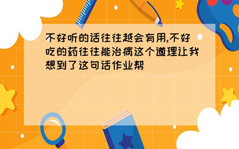 不好听的话往往越会有用,不好吃的药往往能治病这个道理让我想到了这句话作业帮