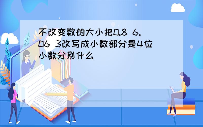 不改变数的大小把0.8 6.06 3改写成小数部分是4位小数分别什么