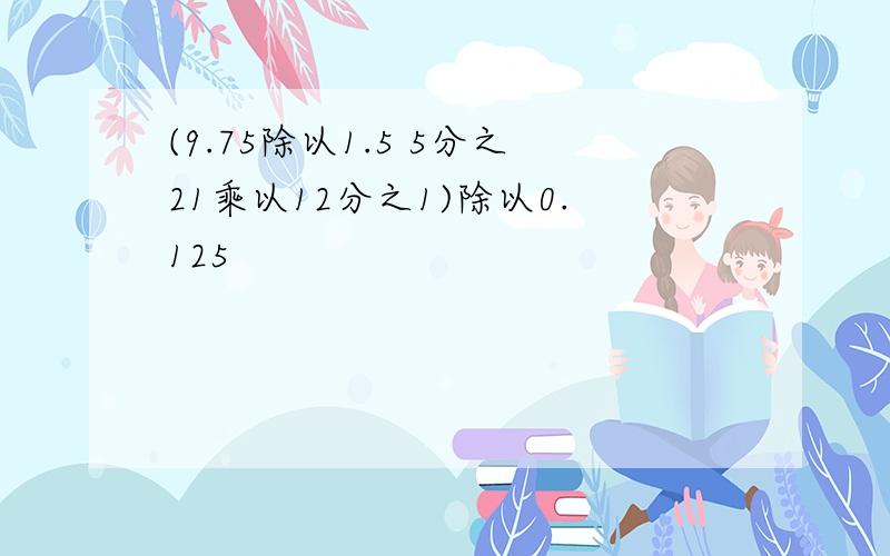 (9.75除以1.5 5分之21乘以12分之1)除以0.125