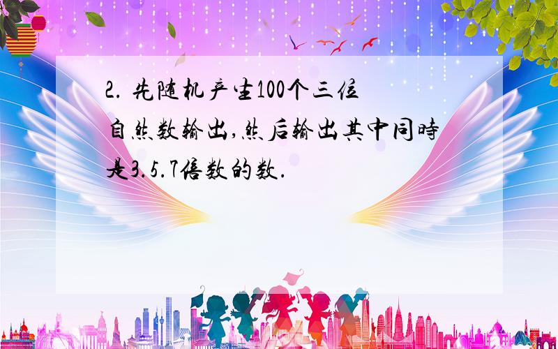 2. 先随机产生100个三位自然数输出,然后输出其中同时是3.5.7倍数的数.