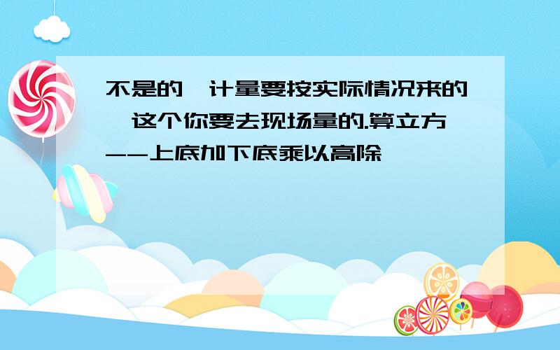 不是的,计量要按实际情况来的,这个你要去现场量的.算立方--上底加下底乘以高除