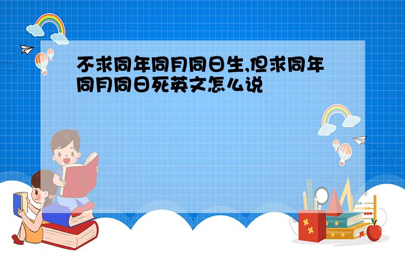 不求同年同月同日生,但求同年同月同日死英文怎么说