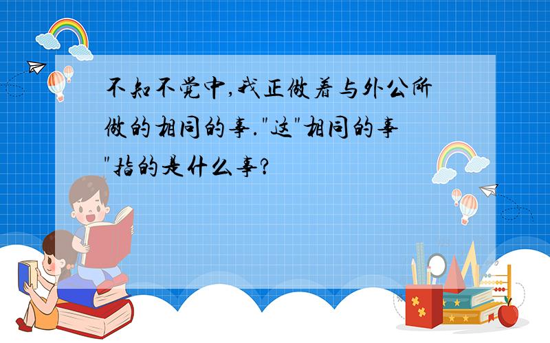 不知不觉中,我正做着与外公所做的相同的事."这"相同的事"指的是什么事?