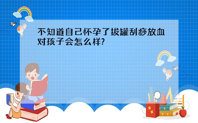 不知道自己怀孕了拔罐刮痧放血对孩子会怎么样?