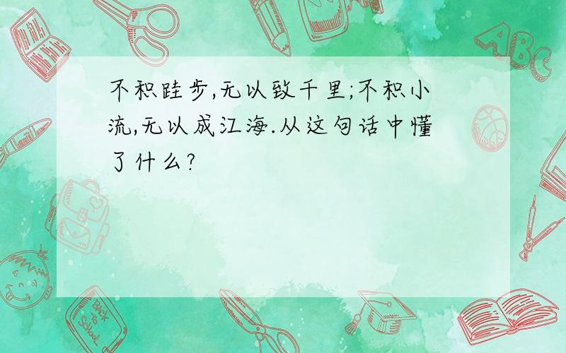 不积跬步,无以致千里;不积小流,无以成江海.从这句话中懂了什么?