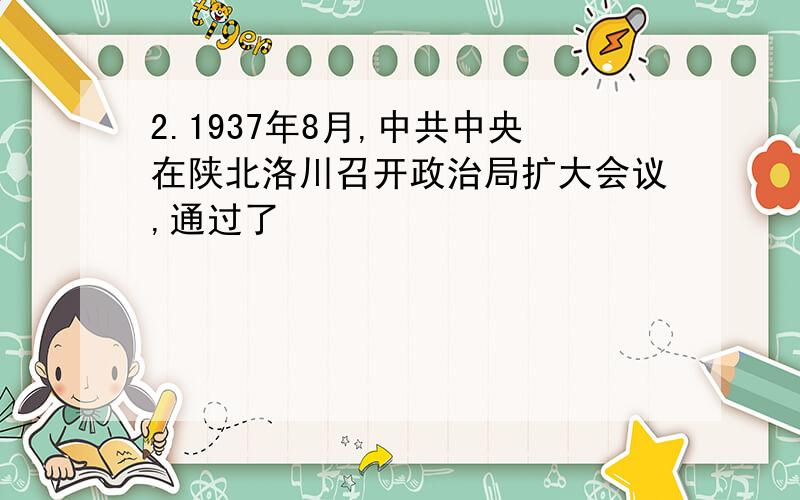 2.1937年8月,中共中央在陕北洛川召开政治局扩大会议,通过了