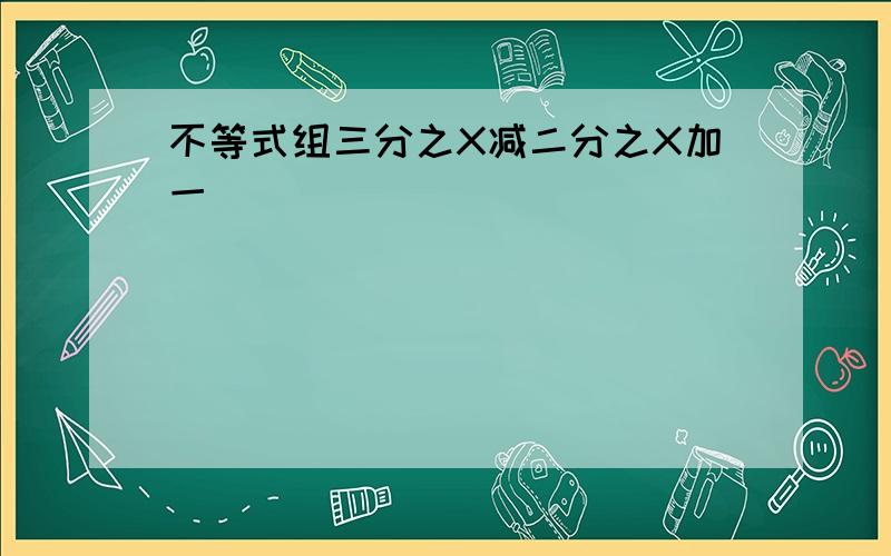 不等式组三分之X减二分之X加一