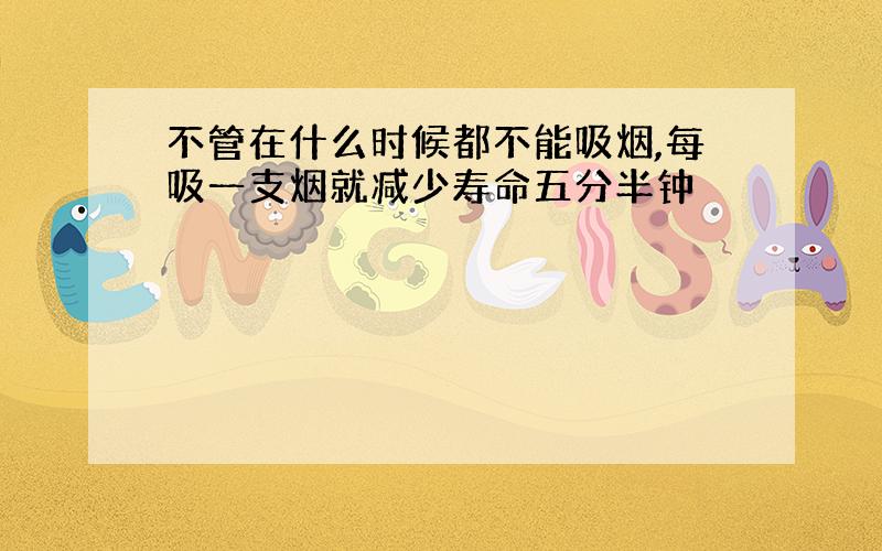 不管在什么时候都不能吸烟,每吸一支烟就减少寿命五分半钟