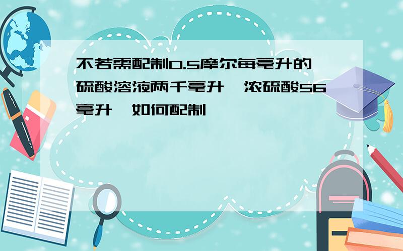 不若需配制0.5摩尔每毫升的硫酸溶液两千毫升,浓硫酸56毫升,如何配制