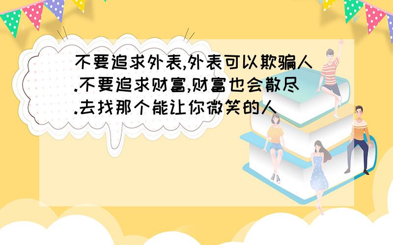 不要追求外表,外表可以欺骗人.不要追求财富,财富也会散尽.去找那个能让你微笑的人